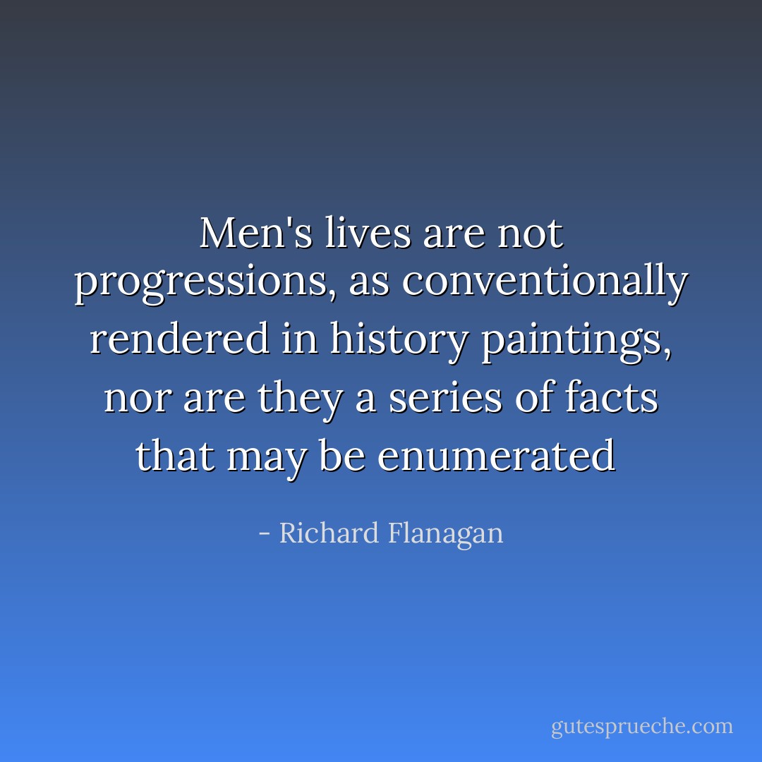 Men's lives are not progressions, as conventionally rendered in history paintings, nor are they a series of facts that may be enumerated  - Richard Flanagan