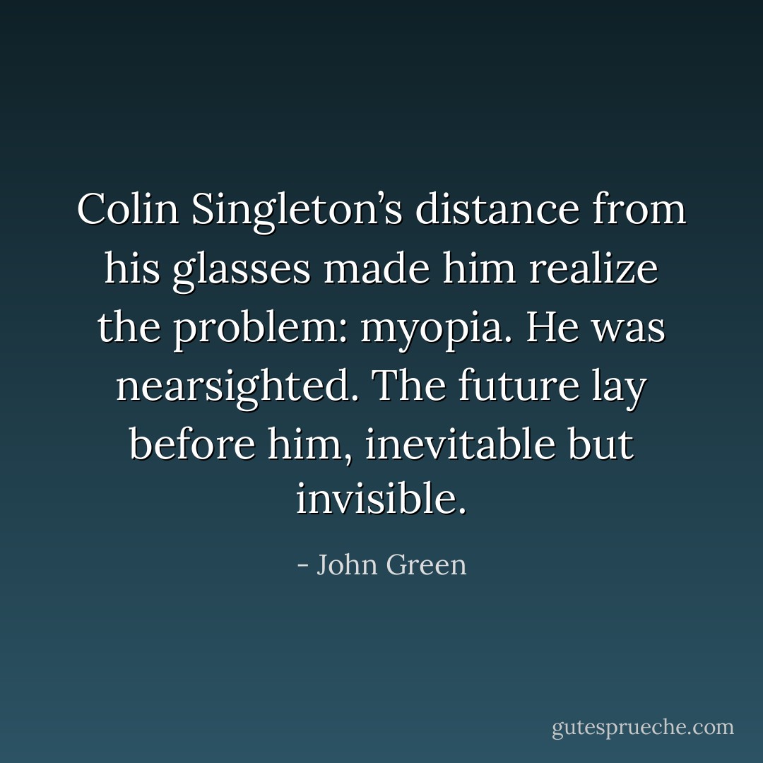 Colin Singleton’s distance from his glasses made him realize the problem: myopia. He was nearsighted. The future lay before him, inevitable but invisible. - John Green