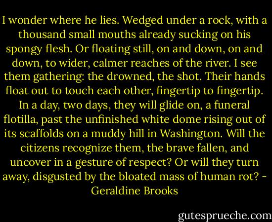 I wonder where he lies. Wedged under a rock, with a thousand small mouths already sucking on his spongy flesh. Or floating still, on and down, on and down, to wider, calmer reaches of the river. I see them gathering: the drowned, the shot. Their hands float out to touch each other, fingertip to fingertip. In a day, two days, they will glide on, a funeral flotilla, past the unfinished white dome rising out of its scaffolds on a muddy hill in Washington. Will the citizens recognize them, the brave fallen, and uncover in a gesture of respect? Or will they turn away, disgusted by the bloated mass of human rot? - Geraldine Brooks