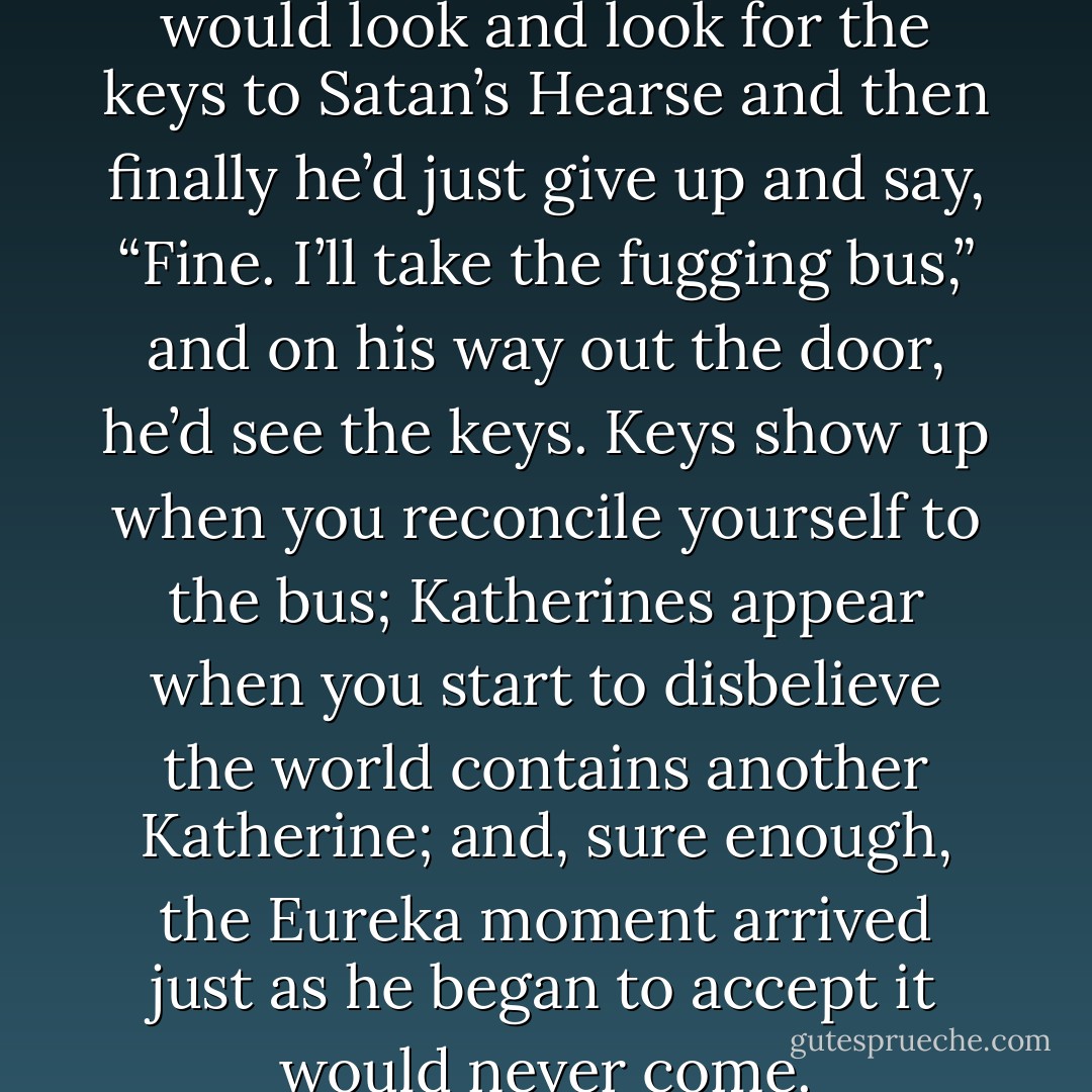 It always happened like this: he would look and look for the keys to Satan’s Hearse and then finally he’d just give up and say, “Fine. I’ll take the fugging bus,” and on his way out the door, he’d see the keys. Keys show up when you reconcile yourself to the bus; Katherines appear when you start to disbelieve the world contains another Katherine; and, sure enough, the Eureka moment arrived just as he began to accept it would never come. - John Green