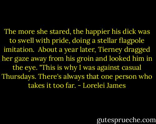 The more she stared, the happier his dick was to swell with pride, doing a stellar flagpole imitation.<br /><br />About a year later, Tierney dragged her gaze away from his groin and looked him in the eye. "This is why I was against casual Thursdays. There's always that one person who takes it too far. - Lorelei James