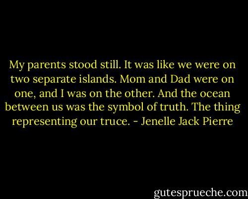 My parents stood still. It was like we were on two separate islands. Mom and Dad were on one, and I was on the other. And the ocean between us was the symbol of truth. The thing representing our truce. - Jenelle Jack Pierre