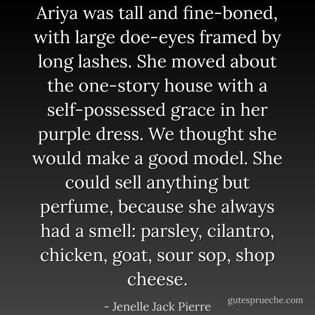 Ariya was tall and fine-boned, with large doe-eyes framed by long lashes. She moved about the one-story house with a self-possessed grace in her purple dress. We thought she would make a good model. She could sell anything but perfume, because she always had a smell: parsley, cilantro, chicken, goat, sour sop, shop cheese. - Jenelle Jack Pierre