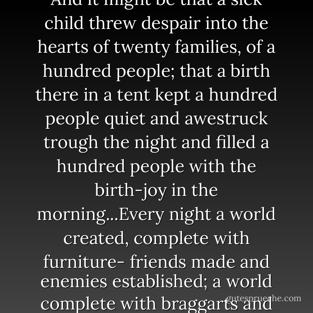 In the evening a strange thing happened: the twenty families became one family, the Children were the children of all. The loss of home became one loss, and the golden time in the West was one dream. And it might be that a sick child threw despair into the hearts of twenty families, of a hundred people; that a birth there in a tent kept a hundred people quiet and awestruck trough the night and filled a hundred people with the birth-joy in the morning...Every night a world created, complete with furniture- friends made and enemies established; a world complete with braggarts and with cowards, with quiet men, with humble men, with kindly men. Every night relationships that make a world, established; and every morning the world torn down like a circus. - John Steinbeck