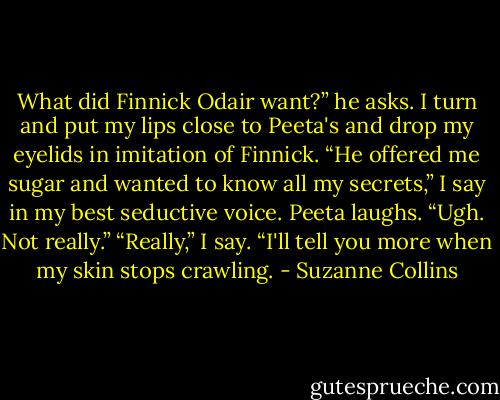 What did Finnick Odair want?” he asks.<br />I turn and put my lips close to Peeta's and drop my eyelids in imitation of Finnick. “He offered me sugar and wanted to know all my secrets,” I say in my best seductive voice.<br />Peeta laughs. “Ugh. Not really.”<br />“Really,” I say. “I'll tell you more when my skin stops crawling. - Suzanne Collins