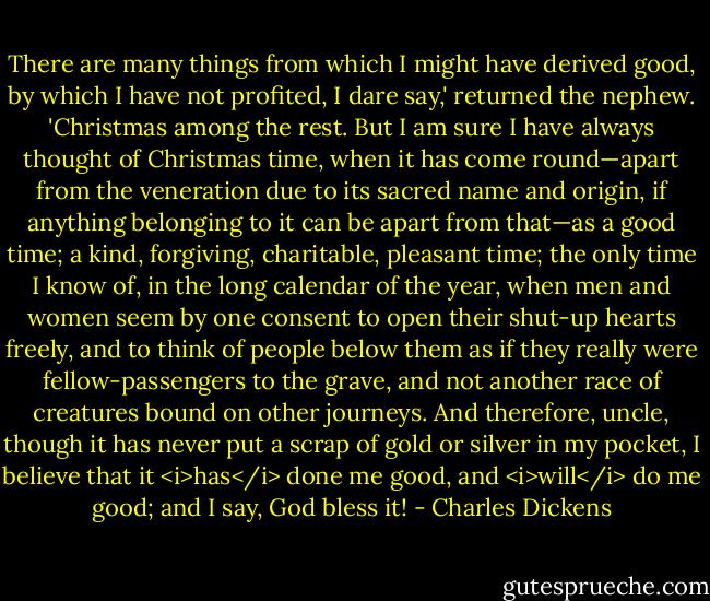 There are many things from which I might have derived good, by which I have not profited, I dare say,' returned the nephew. 'Christmas among the rest. But I am sure I have always thought of Christmas time, when it has come round—apart from the veneration due to its sacred name and origin, if anything belonging to it can be apart from that—as a good time; a kind, forgiving, charitable, pleasant time; the only time I know of, in the long calendar of the year, when men and women seem by one consent to open their shut-up hearts freely, and to think of people below them as if they really were fellow-passengers to the grave, and not another race of creatures bound on other journeys. And therefore, uncle, though it has never put a scrap of gold or silver in my pocket, I believe that it <i>has</i> done me good, and <i>will</i> do me good; and I say, God bless it! - Charles Dickens