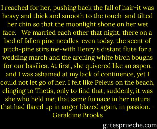 I reached for her, pushing back the fall of hair-it was heavy and thick and smooth to the touch-and tilted her chin so that the moonlight shone on her wet face. <br /><br />We married each other that night, there on a bed of fallen pine needles-even today, the scent of pitch-pine stirs me-with Henry's distant flute for a wedding march and the arching white birch boughs for our basilica. At first, she quivered like an aspen, and I was ashamed at my lack of continence, yet I could not let go of her. I felt like Peleus on the beach, clinging to Thetis, only to find that, suddenly, it was she who held me; that same furnace in her nature that had flared up in anger blazed again, in passion. - Geraldine Brooks