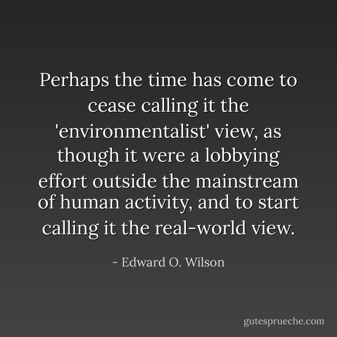 Perhaps the time has come to cease calling it the 'environmentalist' view, as though it were a lobbying effort outside the mainstream of human activity, and to start calling it the real-world view. - Edward O. Wilson