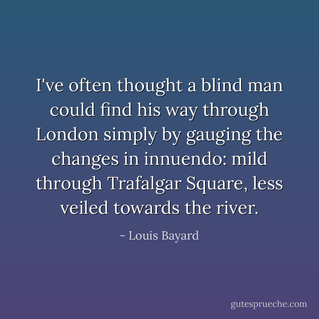 I've often thought a blind man could find his way through London simply by gauging the changes in innuendo: mild through Trafalgar Square, less veiled towards the river. - Louis Bayard