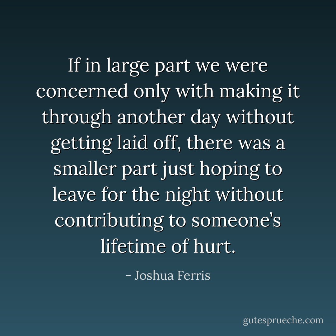 If in large part we were concerned only with making it through another day without getting laid off, there was a smaller part just hoping to leave for the night without contributing to someone’s lifetime of hurt. - Joshua Ferris