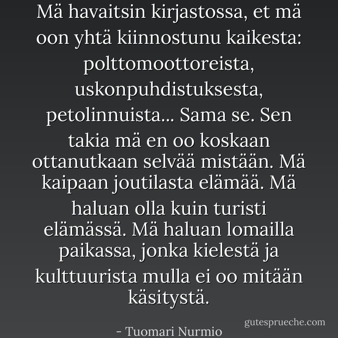 Mä havaitsin kirjastossa, et mä oon yhtä kiinnostunu kaikesta: polttomoottoreista, uskonpuhdistuksesta, petolinnuista... Sama se. Sen takia mä en oo koskaan ottanutkaan selvää mistään. Mä kaipaan joutilasta elämää. Mä haluan olla kuin turisti elämässä. Mä haluan lomailla paikassa, jonka kielestä ja kulttuurista mulla ei oo mitään käsitystä. - Tuomari Nurmio