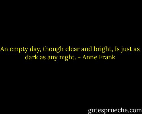 An empty day, though clear and bright,<br />Is just as dark as any night. - Anne Frank