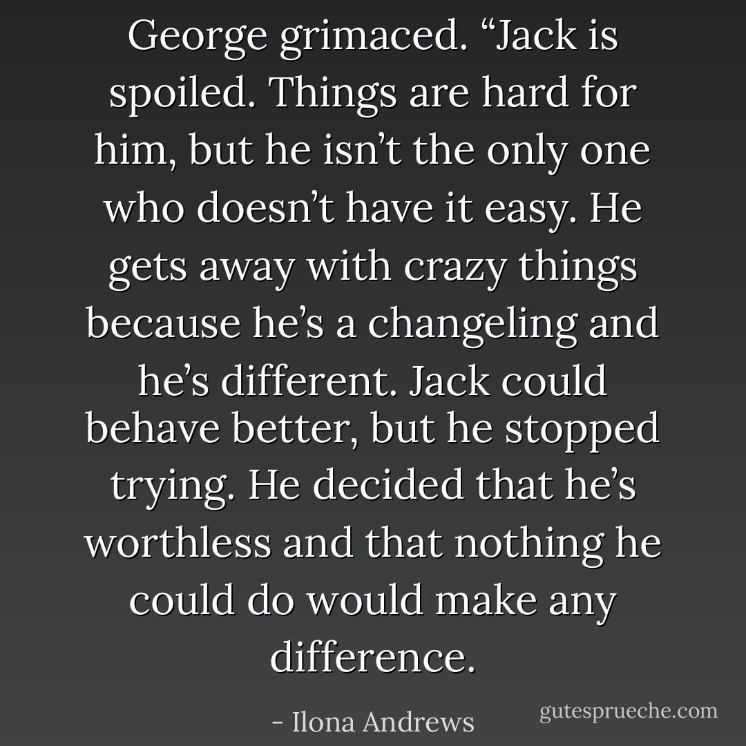 George grimaced. “Jack is spoiled. Things are hard for him, but he isn’t the only one who doesn’t have it easy. He gets away with crazy things because he’s a changeling and he’s different. Jack could behave better, but he stopped trying. He decided that he’s worthless and that nothing he could do would make any difference. - Ilona Andrews