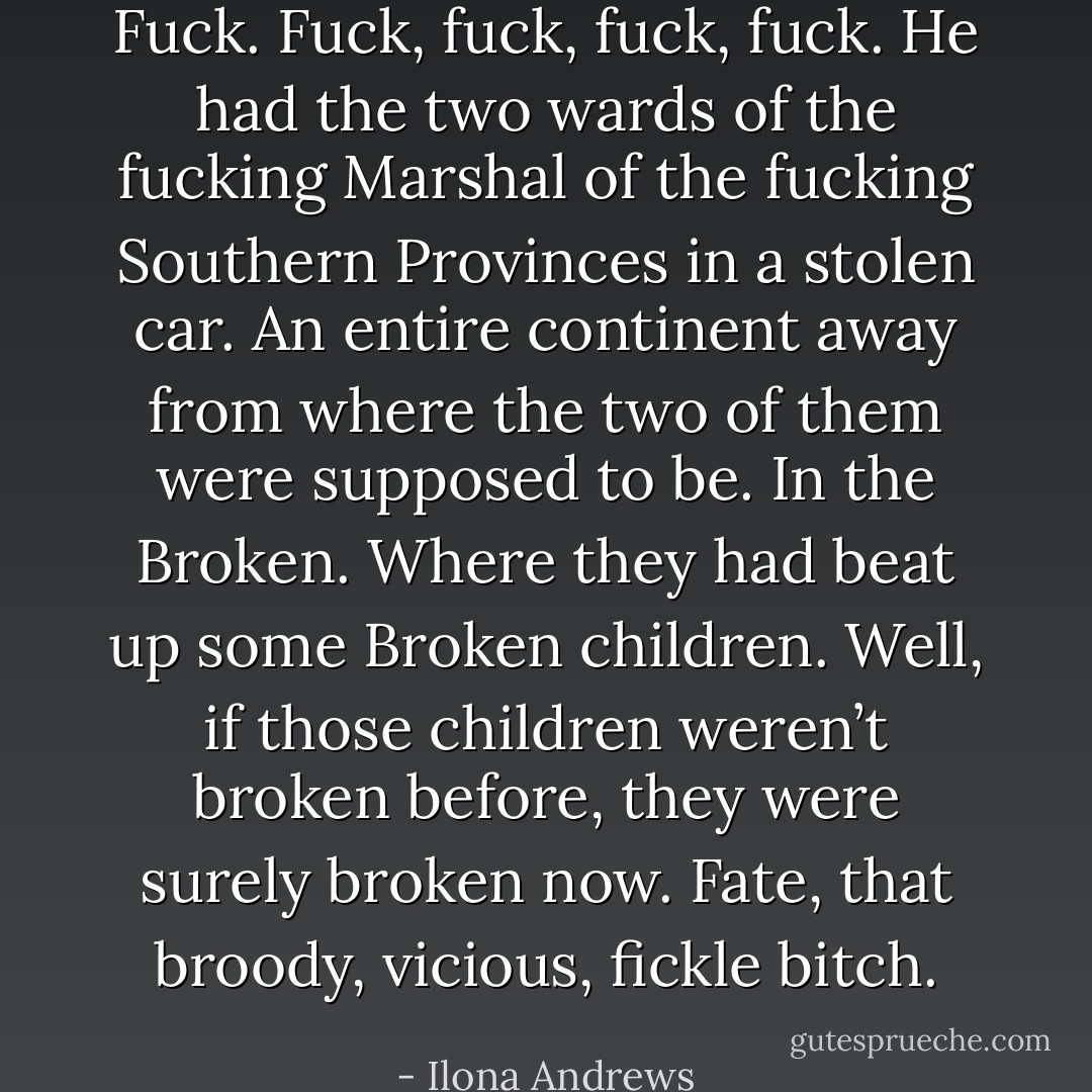 Fuck. Fuck, fuck, fuck, fuck. He had the two wards of the fucking Marshal of the fucking Southern Provinces in a stolen car. An entire continent away from where the two of them were supposed to be. In the Broken. Where they had beat up some Broken children. Well, if those children weren’t broken before, they were surely broken now. Fate, that broody, vicious, fickle bitch. - Ilona Andrews