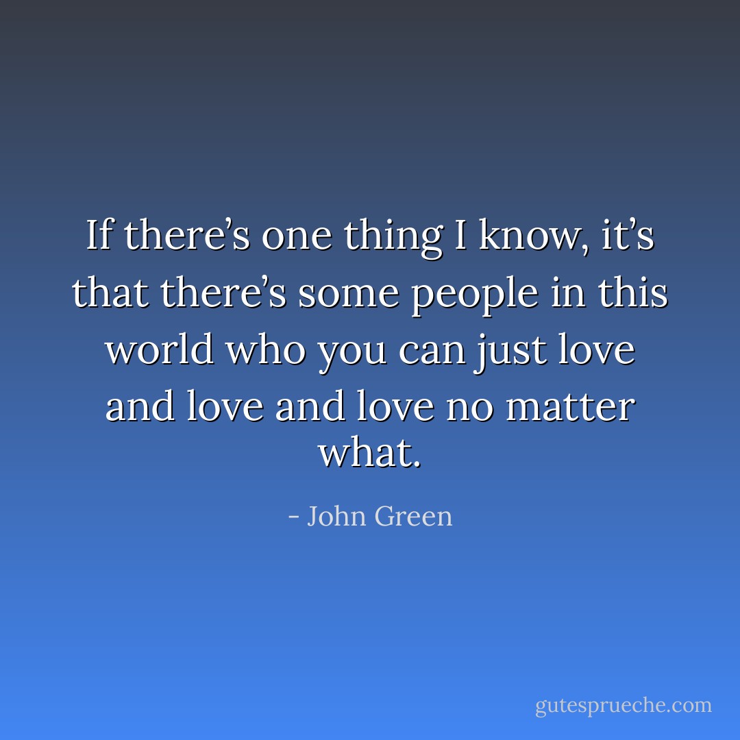 If there’s one thing I know, it’s that there’s some people in this world who you can just love and love and love no matter what. - John Green