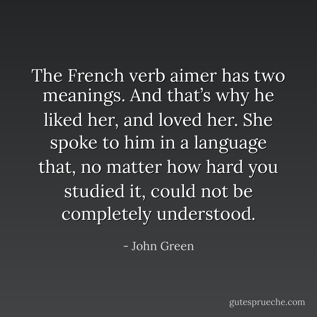 The French verb aimer has two meanings. And that’s why he liked her, and loved her. She spoke to him in a language that, no matter how hard you studied it, could not be completely understood. - John Green