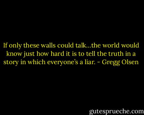 If only these walls could talk…the world would know just how hard it is to tell the truth in a story in which everyone’s a liar. - Gregg Olsen