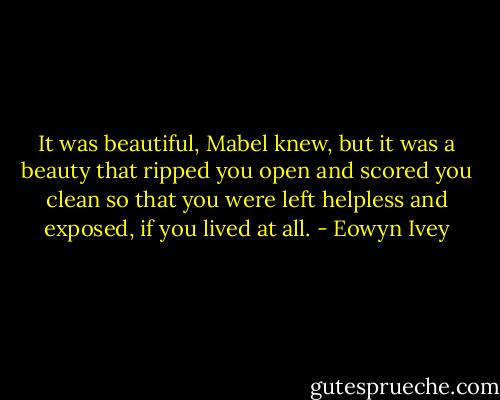 It was beautiful, Mabel knew, but it was a beauty that ripped you open and scored you clean so that you were left helpless and exposed, if you lived at all. - Eowyn Ivey