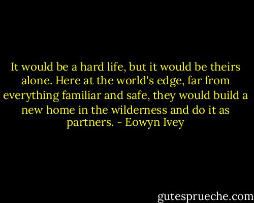 It would be a hard life, but it would be theirs alone. Here at the world's edge, far from everything familiar and safe, they would build a new home in the wilderness and do it as partners. - Eowyn Ivey