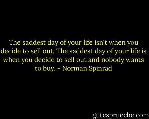 The saddest day of your life isn't when you decide to sell out. The saddest day of your life is when you decide to sell out and nobody wants to buy. - Norman Spinrad