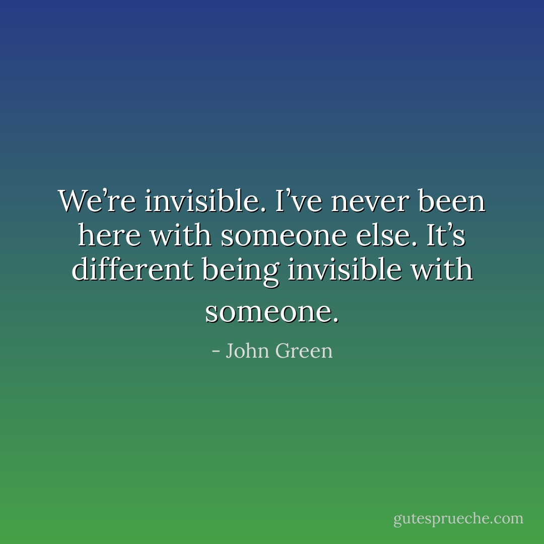 We’re invisible. I’ve never been here with someone else. It’s different being invisible with someone. - John Green