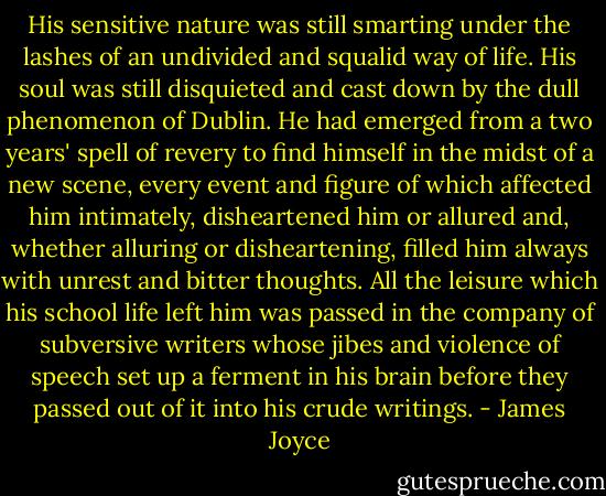 His sensitive nature was still smarting under the lashes of an undivided and squalid way of life. His soul was still disquieted and cast down by the dull phenomenon of Dublin. He had emerged from a two years' spell of revery to find himself in the midst of a new scene, every event and figure of which affected him intimately, disheartened him or allured and, whether alluring or disheartening, filled him always with unrest and bitter thoughts. All the leisure which his school life left him was passed in the company of subversive writers whose jibes and violence of speech set up a ferment in his brain before they passed out of it into his crude writings. - James Joyce