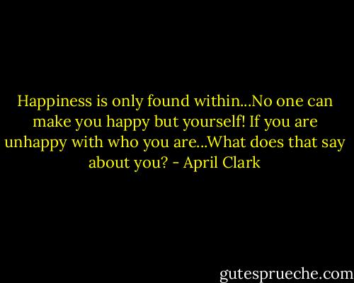 Happiness is only found within...No one can make you happy but yourself! If you are unhappy with who you are...What does that say about you? - April Clark