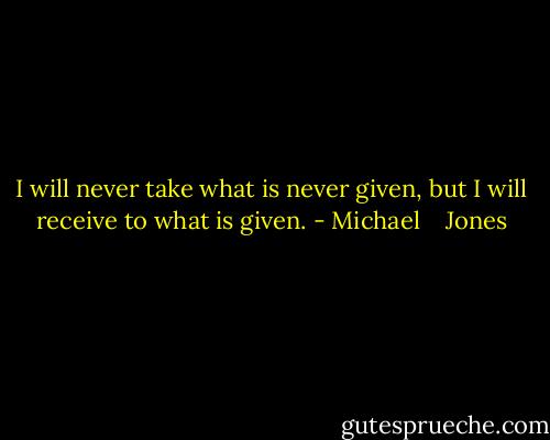 I will never take what is never given, but I will receive to what is given. - Michael    Jones