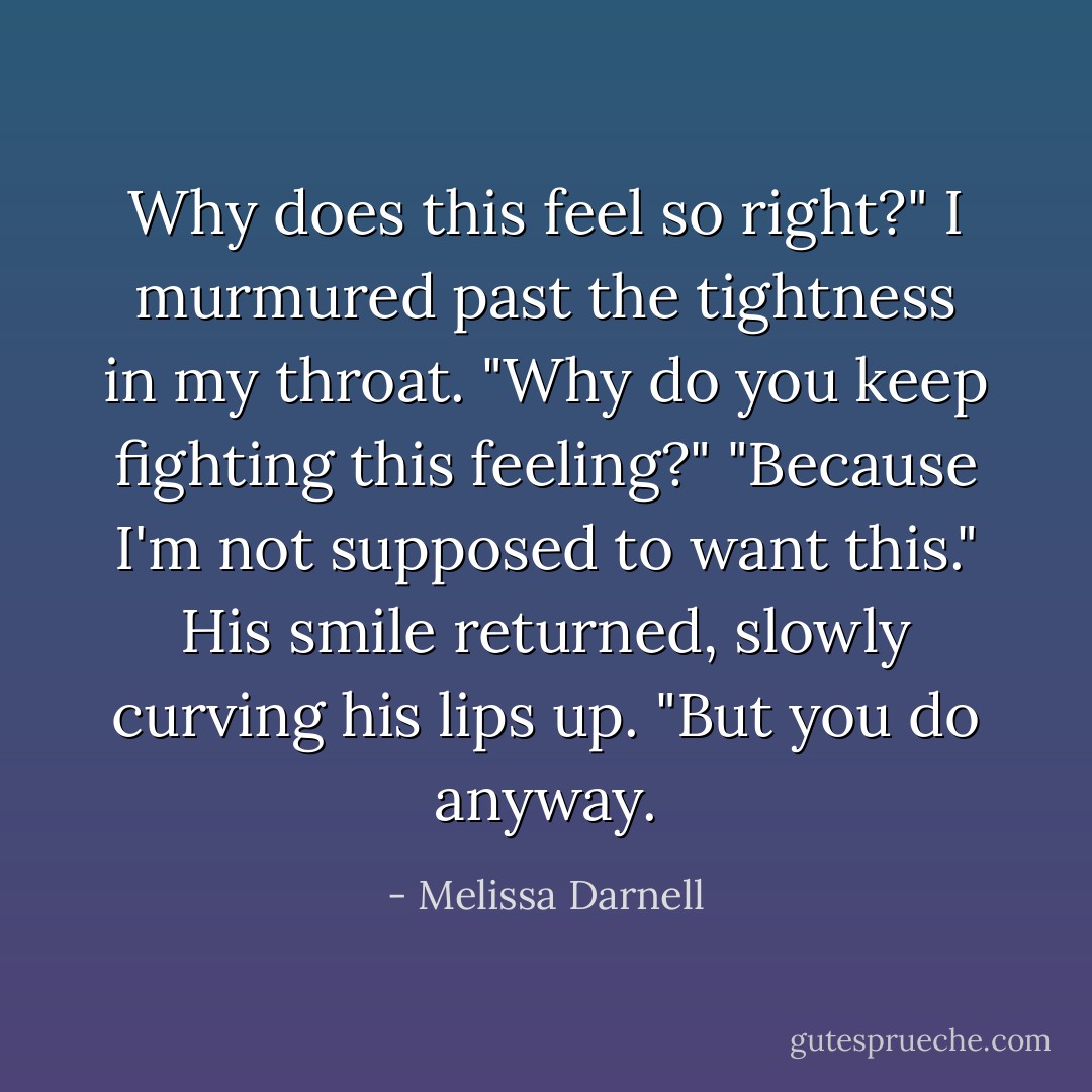 Why does this feel so right?" I murmured past the tightness in my throat.<br />"Why do you keep fighting this feeling?"<br />"Because I'm not supposed to want this."<br />His smile returned, slowly curving his lips up. "But you do anyway. - Melissa Darnell