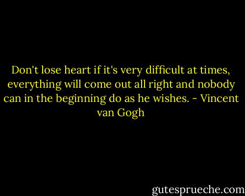 Don't lose heart if it's very difficult at times, everything will come out all right and nobody can in the beginning do as he wishes. - Vincent van Gogh