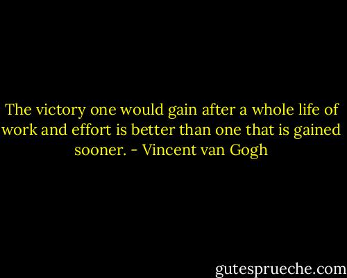 The victory one would gain after a whole life of work and effort is better than one that is gained sooner. - Vincent van Gogh