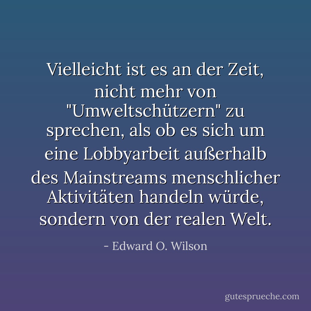 Vielleicht ist es an der Zeit, nicht mehr von "Umweltschützern" zu sprechen, als ob es sich um eine Lobbyarbeit außerhalb des Mainstreams menschlicher Aktivitäten handeln würde, sondern von der realen Welt. - Edward O. Wilson<