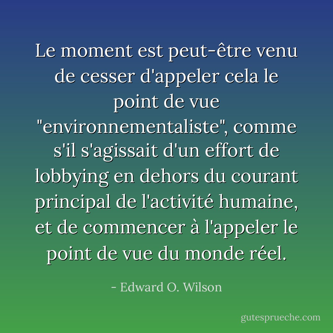 Le moment est peut-être venu de cesser d'appeler cela le point de vue "environnementaliste", comme s'il s'agissait d'un effort de lobbying en dehors du courant principal de l'activité humaine, et de commencer à l'appeler le point de vue du monde réel. - Edward O. Wilson