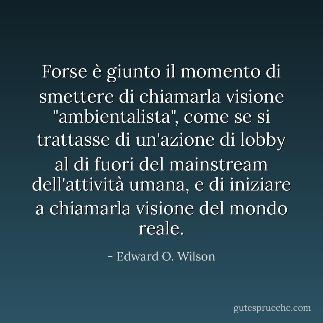 Forse è giunto il momento di smettere di chiamarla visione "ambientalista", come se si trattasse di un'azione di lobby al di fuori del mainstream dell'attività umana, e di iniziare a chiamarla visione del mondo reale. - Edward O. Wilson
