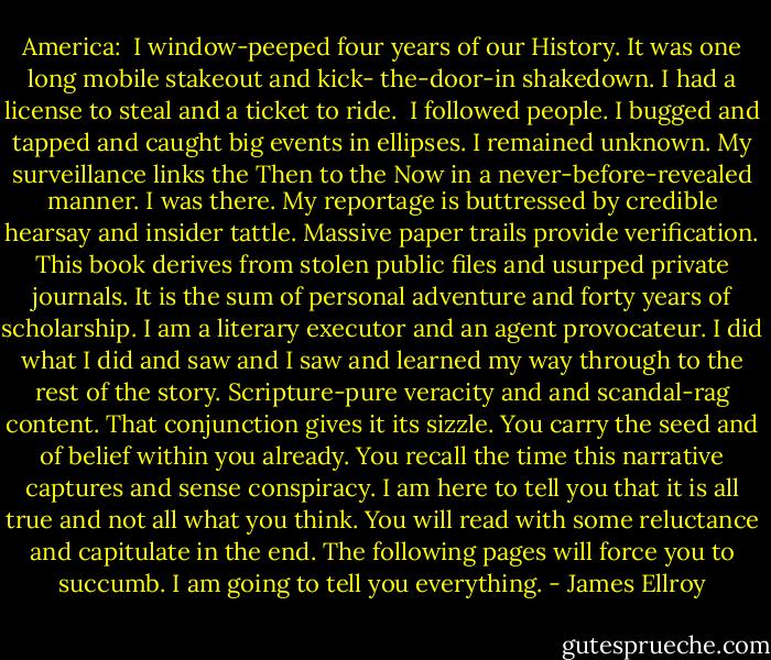 America: <br />I window-peeped four years of our History. It was one long mobile stakeout and kick- the-door-in shakedown. I had a license to steal and a ticket to ride. <br />I followed people. I bugged and tapped and caught big events in ellipses. I remained unknown. My surveillance links the Then to the Now in a never-before-revealed manner. I was there. My reportage is buttressed by credible hearsay and insider tattle. Massive paper trails provide verification. This book derives from stolen public files and usurped private journals. It is the sum of personal adventure and forty years of scholarship. I am a literary executor and an agent provocateur. I did what I did and saw and I saw and learned my way through to the rest of the story.<br />Scripture-pure veracity and and scandal-rag content. That conjunction gives it its sizzle. You carry the seed and of belief within you already. You recall the time this narrative captures and sense conspiracy. I am here to tell you that it is all true and not all what you think.<br />You will read with some reluctance and capitulate in the end. The following pages will force you to succumb.<br />I am going to tell you everything. - James Ellroy