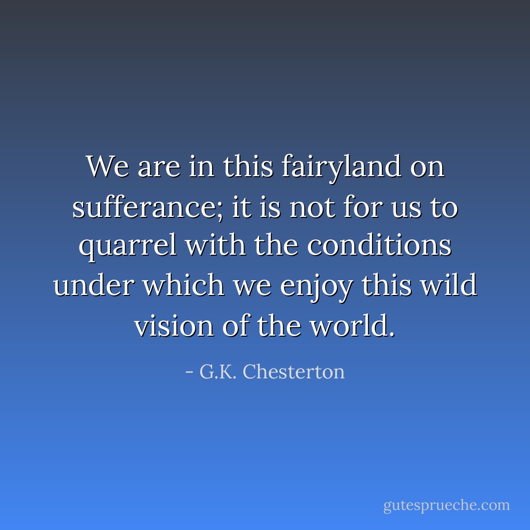 We are in this fairyland on sufferance; it is not for us to quarrel with the conditions under which we enjoy this wild vision of the world. - G.K. Chesterton