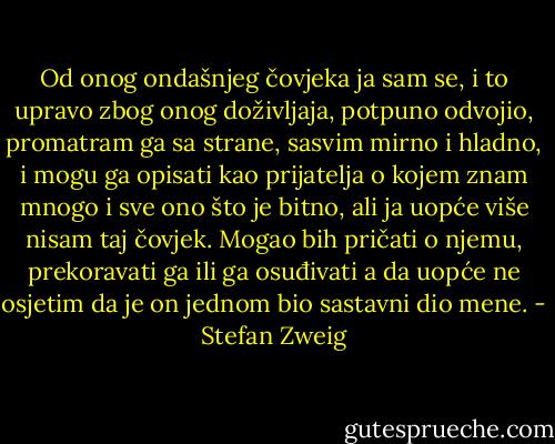 Od onog ondašnjeg čovjeka ja sam se, i to upravo zbog onog doživljaja, potpuno odvojio, promatram ga sa strane, sasvim mirno i hladno, i mogu ga opisati kao prijatelja o kojem znam mnogo i sve ono što je bitno, ali ja uopće više nisam taj čovjek. Mogao bih pričati o njemu, prekoravati ga ili ga osuđivati a da uopće ne osjetim da je on jednom bio sastavni dio mene. - Stefan Zweig