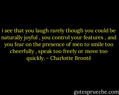 i see that you laugh rarely though you could be naturally joyful , you control your features , and you fear on the presence of men to smile too cheerfully , speak too freely or move too quickly. - Charlotte Brontë
