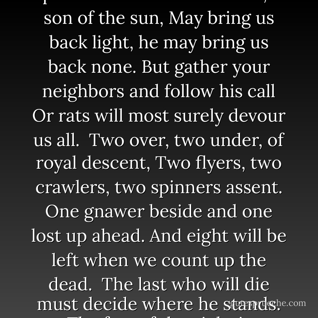 Beware, Underlanders, time hangs by a thread.<br />The hunters are hunted, white water runs red.<br />The Gnawers will strike to extinguish the rest.<br />The hope of the hopeless resides in a quest.<br /><br />An Overland warrior, a son of the sun,<br />May bring us back light, he may bring us back none.<br />But gather your neighbors and follow his call<br />Or rats will most surely devour us all.<br /><br />Two over, two under, of royal descent,<br />Two flyers, two crawlers, two spinners assent.<br />One gnawer beside and one lost up ahead.<br />And eight will be left when we count up the dead.<br /><br />The last who will die must decide where he stands.<br />The fate of the eight is contained in his hands.<br />So bid him take care, bid him look where he leaps,<br />As life may be death and death life again reaps. - Suzanne Collins