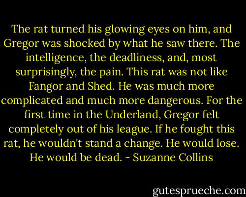 The rat turned his glowing eyes on him, and Gregor was shocked by what he saw there. The intelligence, the deadliness, and, most surprisingly, the pain. This rat was not like Fangor and Shed. He was much more complicated and much more dangerous. For the first time in the Underland, Gregor felt completely out of his league. If he fought this rat, he wouldn't stand a change. He would lose. He would be dead. - Suzanne Collins