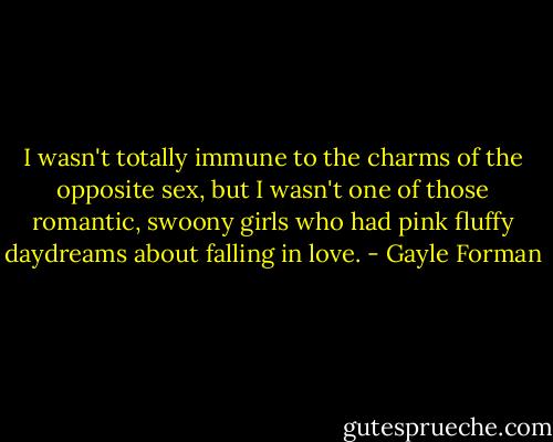 I wasn't totally immune to the charms of the opposite sex, but I wasn't one of those romantic, swoony girls who had pink fluffy daydreams about falling in love. - Gayle Forman
