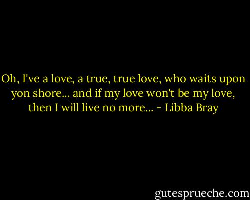 Oh, I've a love, a true, true love, who waits upon yon shore... and if my love won't be my love, then I will live no more... - Libba Bray