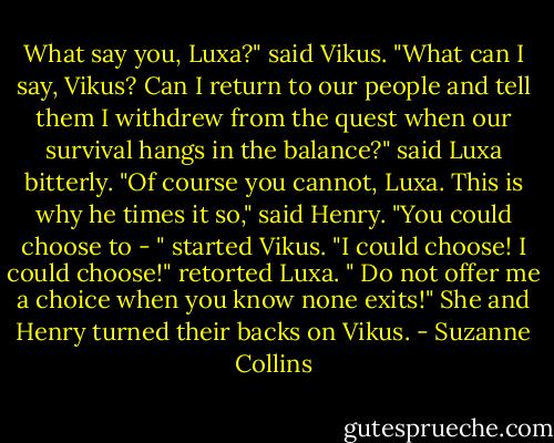 What say you, Luxa?" said Vikus.<br />"What can I say, Vikus? Can I return to our people and tell them I withdrew from the quest when our survival hangs in the balance?" said Luxa bitterly.<br />"Of course you cannot, Luxa. This is why he times it so," said Henry.<br />"You could choose to - " started Vikus.<br />"I could choose! I could choose!" retorted Luxa. " Do not offer me a choice when you know none exits!" She and Henry turned their backs on Vikus. - Suzanne Collins