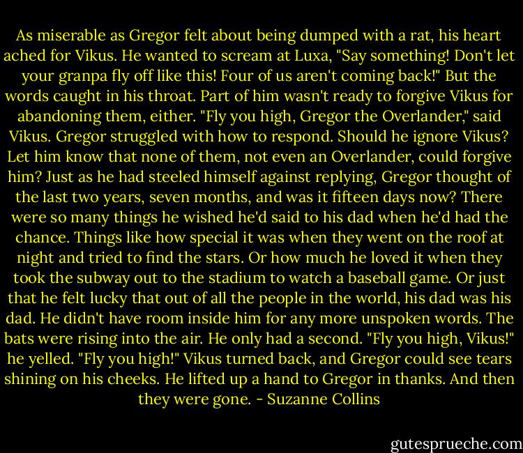 As miserable as Gregor felt about being dumped with a rat, his heart ached for Vikus. He wanted to scream at Luxa, "Say something! Don't let your granpa fly off like this! Four of us aren't coming back!" But the words caught in his throat. Part of him wasn't ready to forgive Vikus for abandoning them, either.<br />"Fly you high, Gregor the Overlander," said Vikus.<br />Gregor struggled with how to respond. Should he ignore Vikus? Let him know that none of them, not even an Overlander, could forgive him? Just as he had steeled himself against replying, Gregor thought of the last two years, seven months, and was it fifteen days now? There were so many things he wished he'd said to his dad when he'd had the chance. Things like how special it was when they went on the roof at night and tried to find the stars. Or how much he loved it when they took the subway out to the stadium to watch a baseball game. Or just that he felt lucky that out of all the people in the world, his dad was his dad.<br />He didn't have room inside him for any more unspoken words. The bats were rising into the air. He only had a second. "Fly you high, Vikus!" he yelled. "Fly you high!"<br />Vikus turned back, and Gregor could see tears shining on his cheeks. He lifted up a hand to Gregor in thanks.<br />And then they were gone. - Suzanne Collins