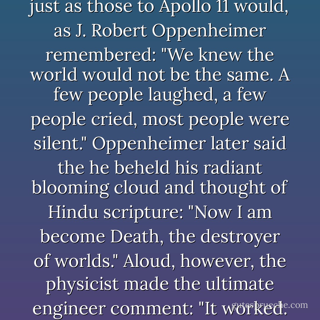 Trinity’s witnesses responded just as those to Apollo 11 would, as J. Robert Oppenheimer remembered: "We knew the world would not be the same. A few people laughed, a few people cried, most people were silent." Oppenheimer later said the he beheld his radiant blooming cloud and thought of Hindu scripture: "Now I am become Death, the destroyer of worlds." Aloud, however, the physicist made the ultimate engineer comment: "It worked. - Craig Nelson