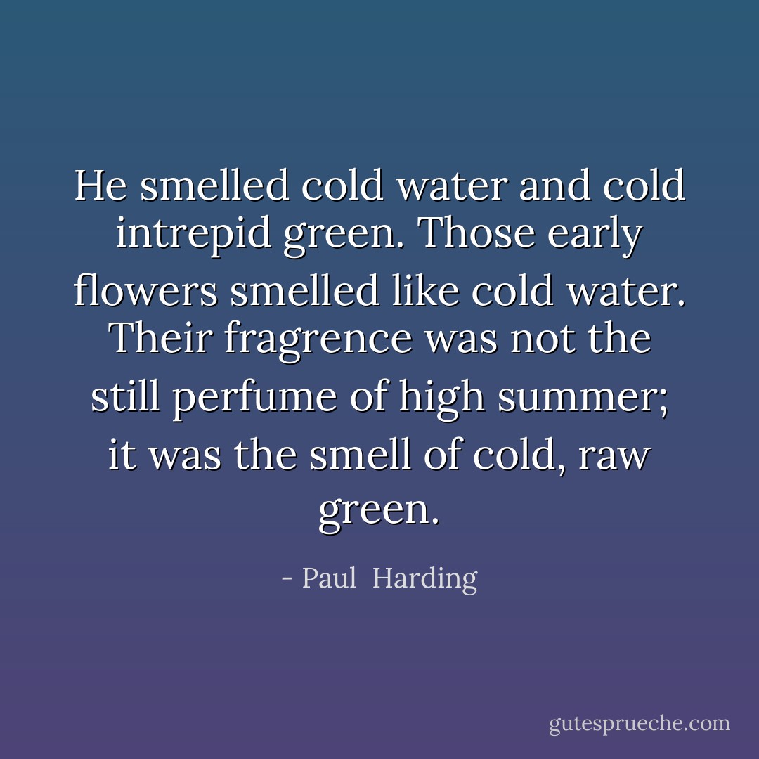 He smelled cold water and cold intrepid green. Those early flowers smelled like cold water. Their fragrence was not the still perfume of high summer; it was the smell of cold, raw green. - Paul  Harding