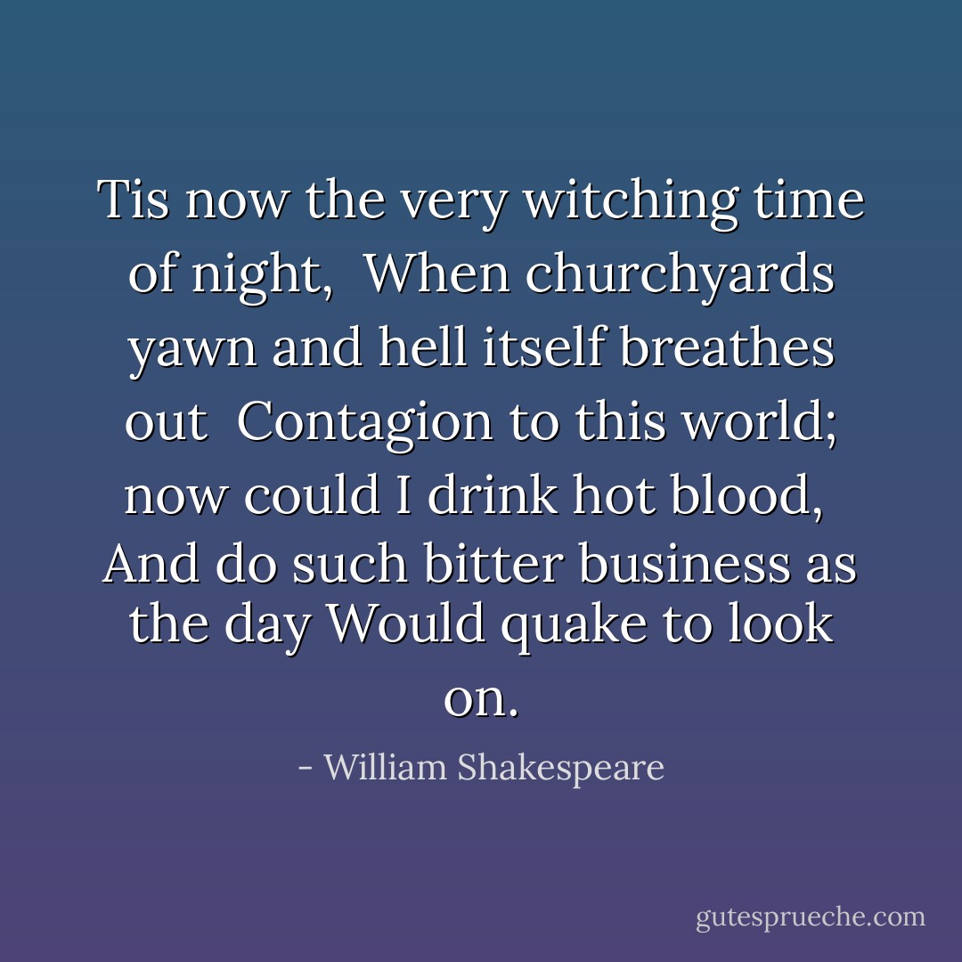 Tis now the very witching time of night, <br />When churchyards yawn and hell itself breathes out <br />Contagion to this world; now could I drink hot blood, <br />And do such bitter business as the day<br />Would quake to look on. - William Shakespeare