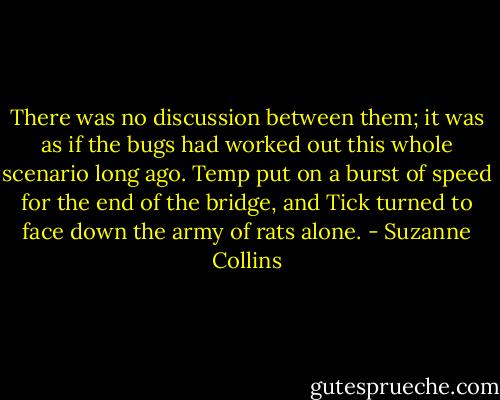 There was no discussion between them; it was as if the bugs had worked out this whole scenario long ago. Temp put on a burst of speed for the end of the bridge, and Tick turned to face down the army of rats alone. - Suzanne Collins
