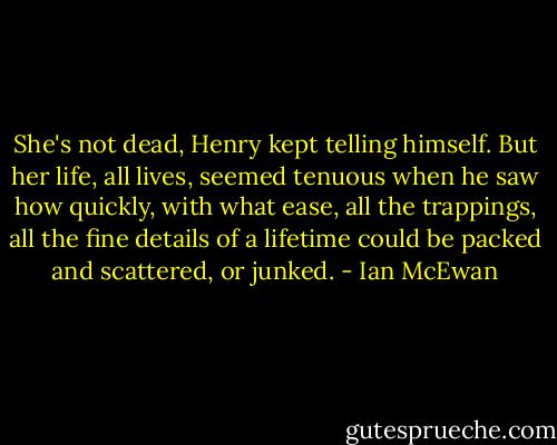 She's not dead, Henry kept telling himself. But her life, all lives, seemed tenuous when he saw how quickly, with what ease, all the trappings, all the fine details of a lifetime could be packed and scattered, or junked. - Ian McEwan