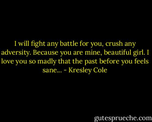 I will fight any battle for you, crush any adversity. Because you are mine, beautiful girl. I love you so madly that the past before you feels sane... - Kresley Cole